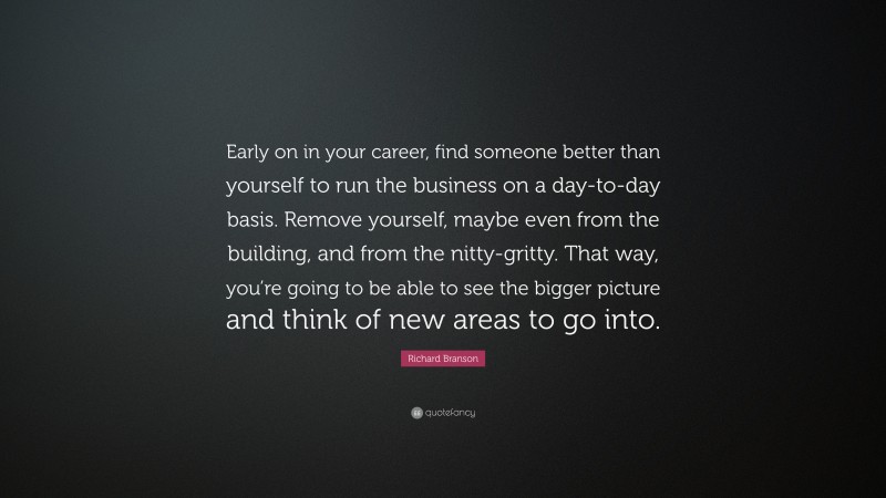 Richard Branson Quote: “Early on in your career, find someone better than yourself to run the business on a day-to-day basis. Remove yourself, maybe even from the building, and from the nitty-gritty. That way, you’re going to be able to see the bigger picture and think of new areas to go into.”