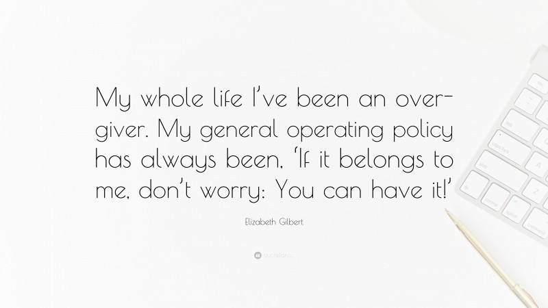 Elizabeth Gilbert Quote: “My whole life I’ve been an over-giver. My general operating policy has always been, ‘If it belongs to me, don’t worry: You can have it!’”