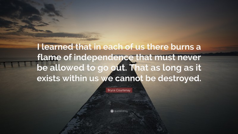 Bryce Courtenay Quote: “I learned that in each of us there burns a flame of independence that must never be allowed to go out. That as long as it exists within us we cannot be destroyed.”