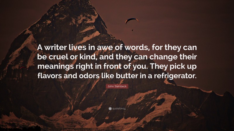 John Steinbeck Quote: “A writer lives in awe of words, for they can be cruel or kind, and they can change their meanings right in front of you. They pick up flavors and odors like butter in a refrigerator.”