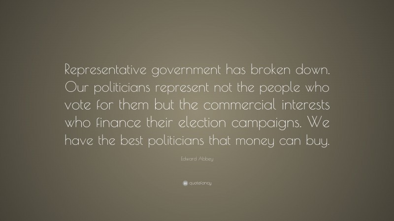 Edward Abbey Quote: “Representative government has broken down. Our politicians represent not the people who vote for them but the commercial interests who finance their election campaigns. We have the best politicians that money can buy.”