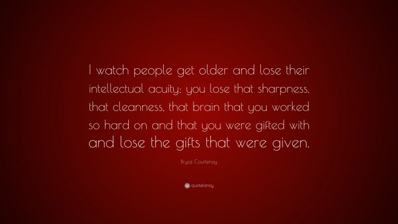 Bryce Courtenay Quote: “I watch people get older and lose their intellectual acuity; you lose that sharpness, that cleanness, that brain that you worked so hard on and that you were gifted with and lose the gifts that were given.”