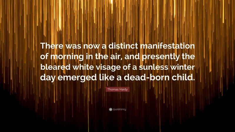 Thomas Hardy Quote: “There was now a distinct manifestation of morning in the air, and presently the bleared white visage of a sunless winter day emerged like a dead-born child.”