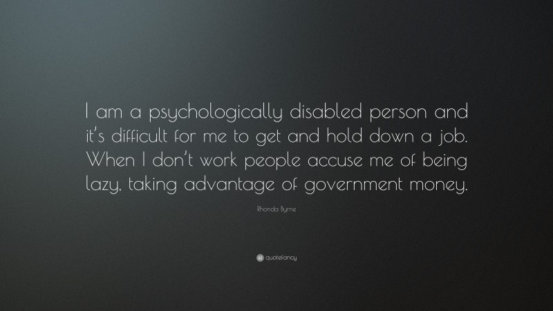 Rhonda Byrne Quote: “I am a psychologically disabled person and it’s difficult for me to get and hold down a job. When I don’t work people accuse me of being lazy, taking advantage of government money.”