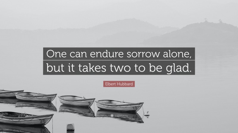 Elbert Hubbard Quote: “One can endure sorrow alone, but it takes two to be glad.”