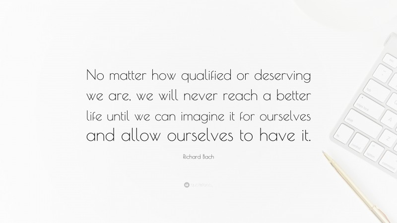 Richard Bach Quote: “No matter how qualified or deserving we are, we will never reach a better life until we can imagine it for ourselves and allow ourselves to have it.”