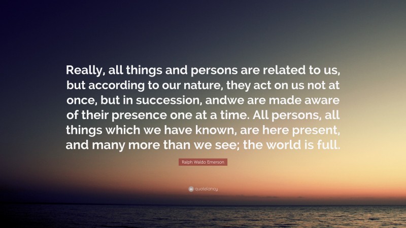 Ralph Waldo Emerson Quote: “Really, all things and persons are related to us, but according to our nature, they act on us not at once, but in succession, andwe are made aware of their presence one at a time. All persons, all things which we have known, are here present, and many more than we see; the world is full.”