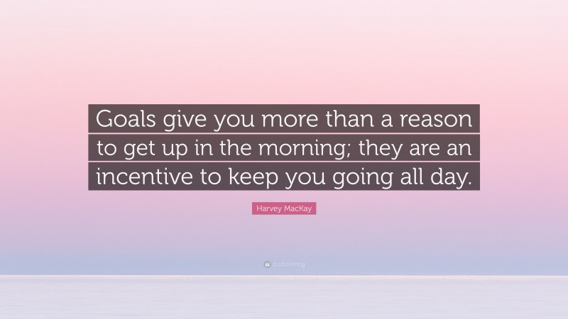 Harvey MacKay Quote: “Goals give you more than a reason to get up in the morning; they are an incentive to keep you going all day.”