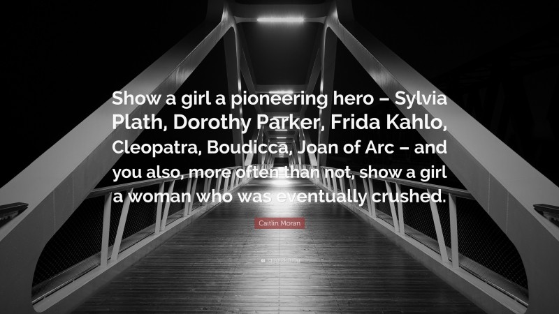 Caitlin Moran Quote: “Show a girl a pioneering hero – Sylvia Plath, Dorothy Parker, Frida Kahlo, Cleopatra, Boudicca, Joan of Arc – and you also, more often than not, show a girl a woman who was eventually crushed.”