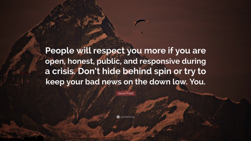 Jason Fried Quote: “People will respect you more if you are open, honest, public, and responsive during a crisis. Don’t hide behind spin or try to keep your bad news on the down low. You.”