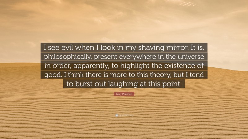 Terry Pratchett Quote: “I see evil when I look in my shaving mirror. It is, philosophically, present everywhere in the universe in order, apparently, to highlight the existence of good. I think there is more to this theory, but I tend to burst out laughing at this point.”