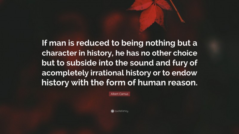 Albert Camus Quote: “If man is reduced to being nothing but a character in history, he has no other choice but to subside into the sound and fury of acompletely irrational history or to endow history with the form of human reason.”