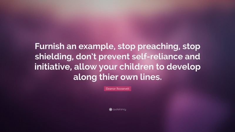 Eleanor Roosevelt Quote: “Furnish an example, stop preaching, stop shielding, don’t prevent self-reliance and initiative, allow your children to develop along thier own lines.”