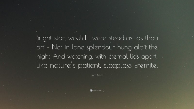 John Keats Quote: “Bright star, would I were steadfast as thou art – Not in lone splendour hung aloft the night And watching, with eternal lids apart, Like nature’s patient, sleepless Eremite.”