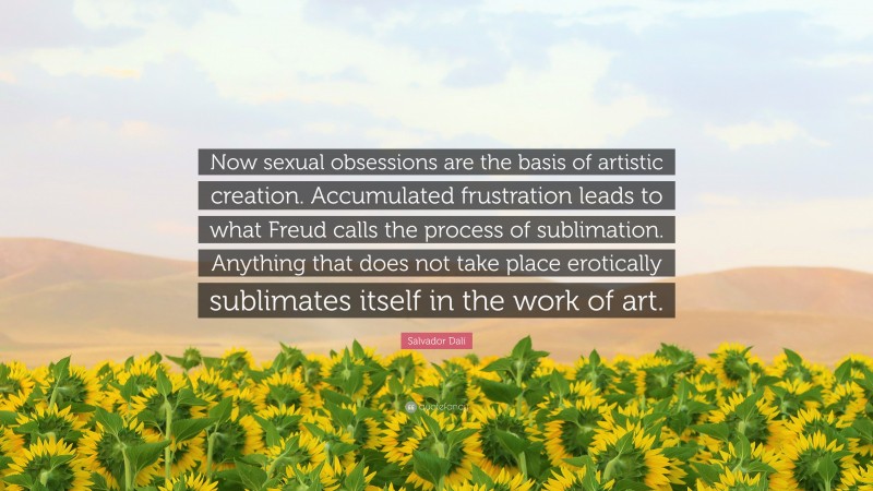 Salvador Dalí Quote: “Now sexual obsessions are the basis of artistic creation. Accumulated frustration leads to what Freud calls the process of sublimation. Anything that does not take place erotically sublimates itself in the work of art.”