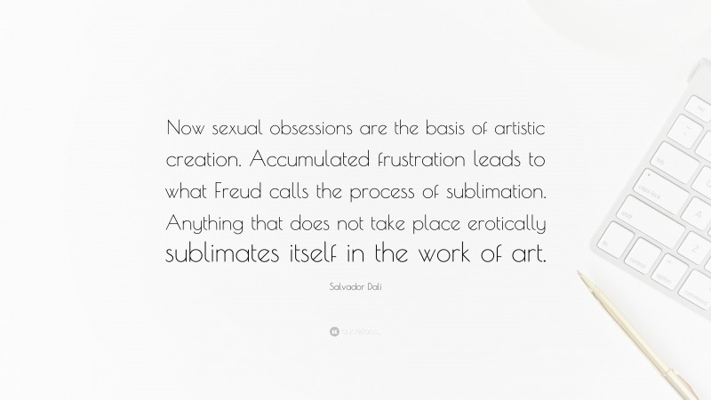 Salvador Dalí Quote: “Now sexual obsessions are the basis of artistic creation. Accumulated frustration leads to what Freud calls the process of sublimation. Anything that does not take place erotically sublimates itself in the work of art.”