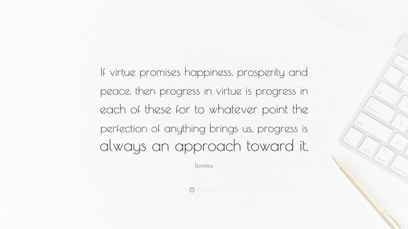 Epictetus Quote: “If virtue promises happiness, prosperity and peace, then progress in virtue is progress in each of these for to whatever point the perfection of anything brings us, progress is always an approach toward it.”