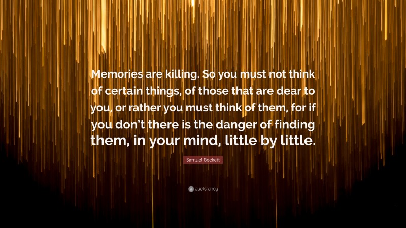 Samuel Beckett Quote: “Memories are killing. So you must not think of certain things, of those that are dear to you, or rather you must think of them, for if you don’t there is the danger of finding them, in your mind, little by little.”