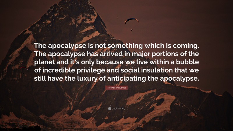 Terence McKenna Quote: “The apocalypse is not something which is coming. The apocalypse has arrived in major portions of the planet and it’s only because we live within a bubble of incredible privilege and social insulation that we still have the luxury of anticipating the apocalypse.”