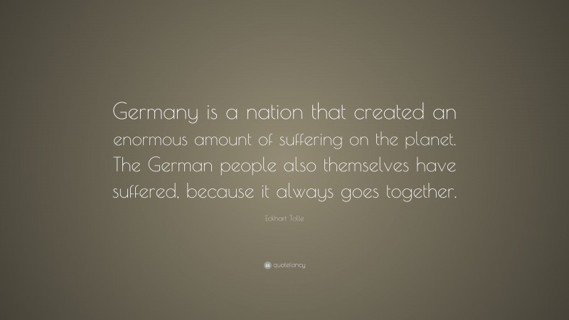 Eckhart Tolle Quote: “Germany is a nation that created an enormous amount of suffering on the planet. The German people also themselves have suffered, because it always goes together.”