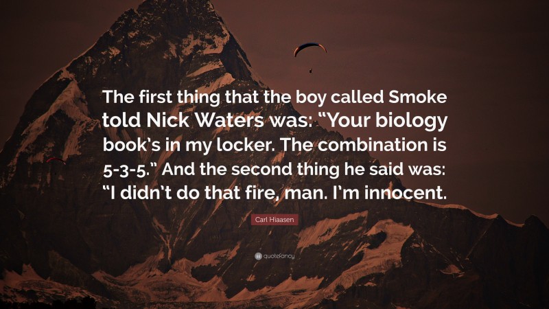 Carl Hiaasen Quote: “The first thing that the boy called Smoke told Nick Waters was: “Your biology book’s in my locker. The combination is 5-3-5.” And the second thing he said was: “I didn’t do that fire, man. I’m innocent.”