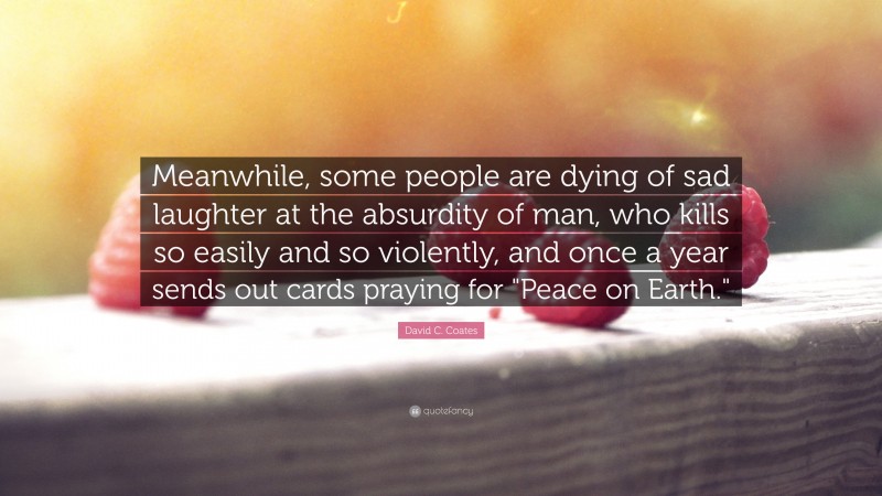 David C. Coates Quote: “Meanwhile, some people are dying of sad laughter at the absurdity of man, who kills so easily and so violently, and once a year sends out cards praying for "Peace on Earth."”