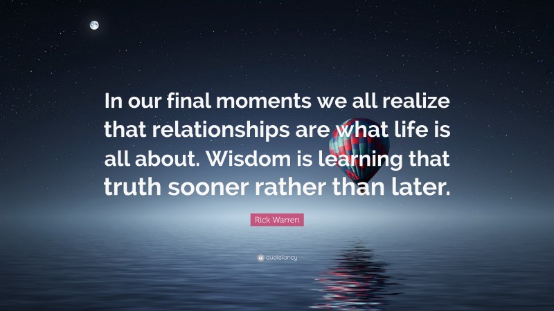 Rick Warren Quote: “In our final moments we all realize that relationships are what life is all about. Wisdom is learning that truth sooner rather than later.”