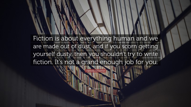 Flannery O'Connor Quote: “Fiction is about everything human and we are made out of dust, and if you scorn getting yourself dusty, then you shouldn’t try to write fiction. It’s not a grand enough job for you.”