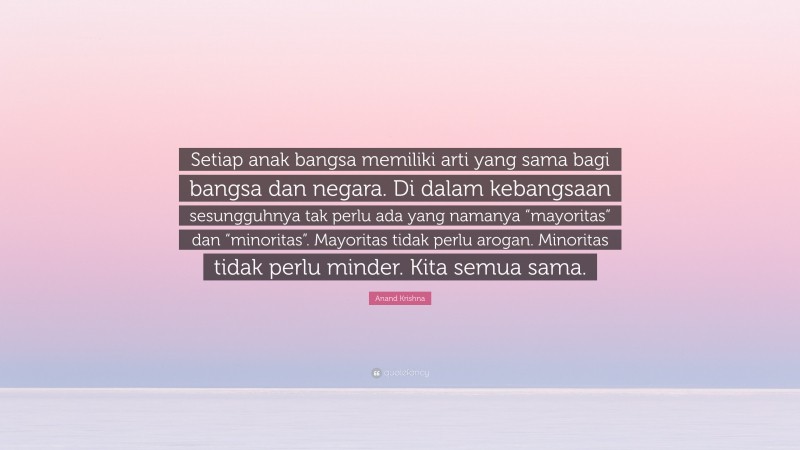 Anand Krishna Quote: “Setiap anak bangsa memiliki arti yang sama bagi bangsa dan negara. Di dalam kebangsaan sesungguhnya tak perlu ada yang namanya “mayoritas” dan “minoritas”. Mayoritas tidak perlu arogan. Minoritas tidak perlu minder. Kita semua sama.”