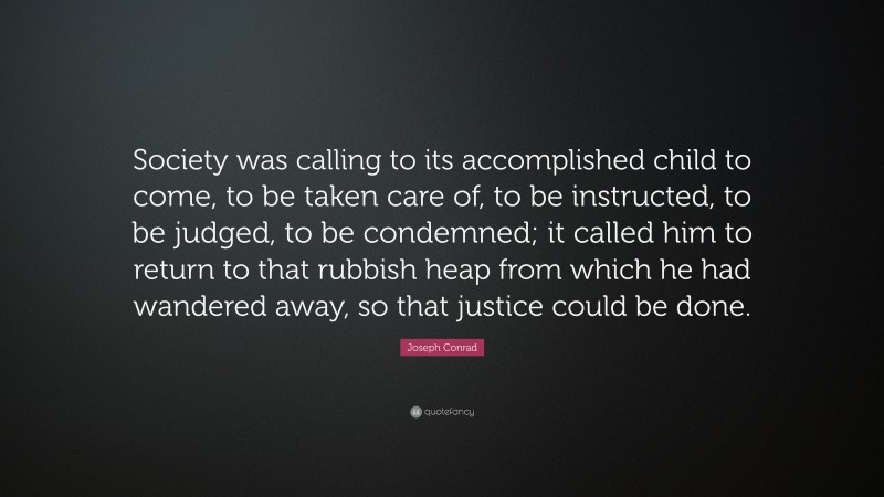 Joseph Conrad Quote: “Society was calling to its accomplished child to come, to be taken care of, to be instructed, to be judged, to be condemned; it called him to return to that rubbish heap from which he had wandered away, so that justice could be done.”