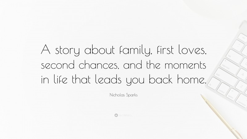 Nicholas Sparks Quote: “A story about family, first loves, second chances, and the moments in life that leads you back home.”