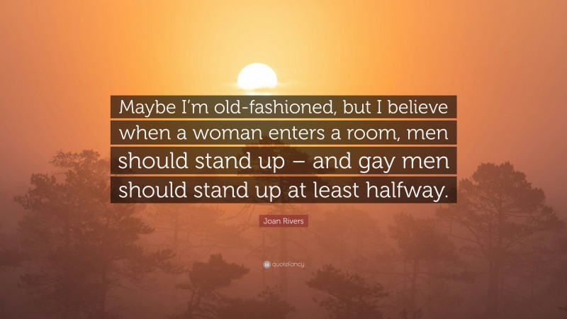 Joan Rivers Quote: “Maybe I’m old-fashioned, but I believe when a woman enters a room, men should stand up – and gay men should stand up at least halfway.”