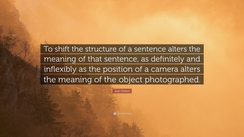 Joan Didion Quote: “To shift the structure of a sentence alters the meaning of that sentence, as definitely and inflexibly as the position of a camera alters the meaning of the object photographed.”