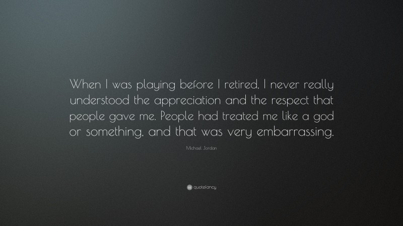 Michael Jordan Quote: “When I was playing before I retired, I never really understood the appreciation and the respect that people gave me. People had treated me like a god or something, and that was very embarrassing.”