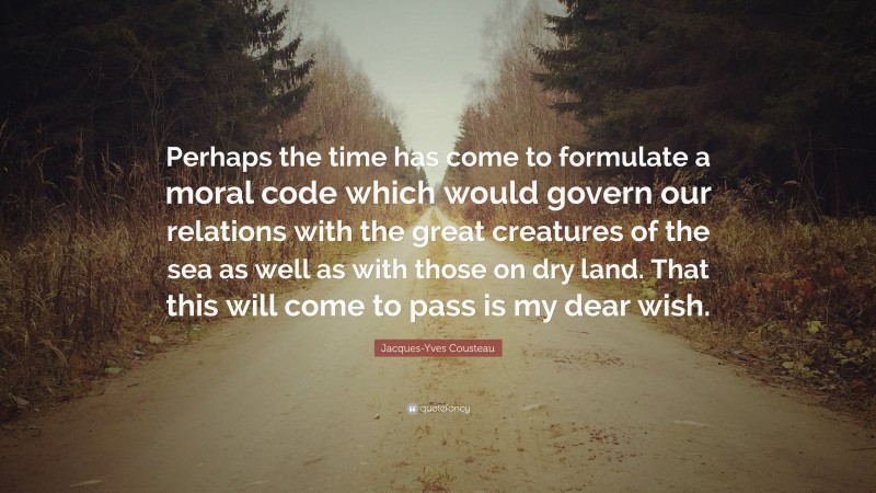 Jacques-Yves Cousteau Quote: “Perhaps the time has come to formulate a moral code which would govern our relations with the great creatures of the sea as well as with those on dry land. That this will come to pass is my dear wish.”