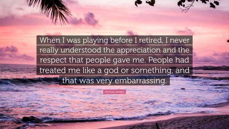 Michael Jordan Quote: “When I was playing before I retired, I never really understood the appreciation and the respect that people gave me. People had treated me like a god or something, and that was very embarrassing.”