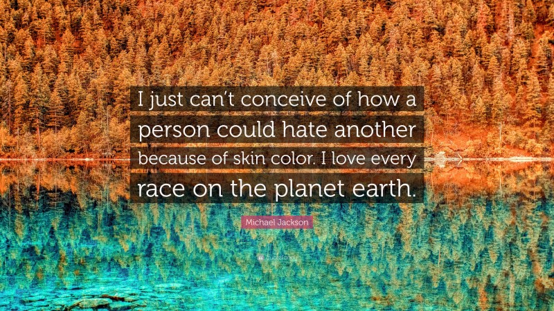 Michael Jackson Quote: “I just can’t conceive of how a person could hate another because of skin color. I love every race on the planet earth.”