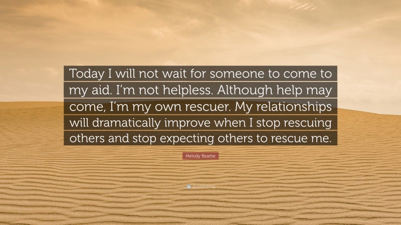 Melody Beattie Quote: “Today I will not wait for someone to come to my aid. I’m not helpless. Although help may come, I’m my own rescuer. My relationships will dramatically improve when I stop rescuing others and stop expecting others to rescue me.”