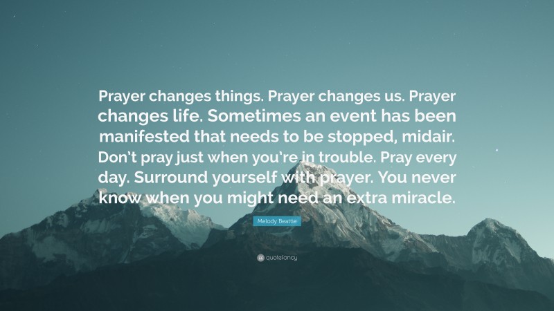 Melody Beattie Quote: “Prayer changes things. Prayer changes us. Prayer changes life. Sometimes an event has been manifested that needs to be stopped, midair. Don’t pray just when you’re in trouble. Pray every day. Surround yourself with prayer. You never know when you might need an extra miracle.”
