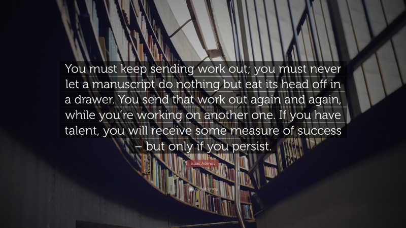 Isaac Asimov Quote: “You must keep sending work out; you must never let a manuscript do nothing but eat its head off in a drawer. You send that work out again and again, while you’re working on another one. If you have talent, you will receive some measure of success – but only if you persist.”