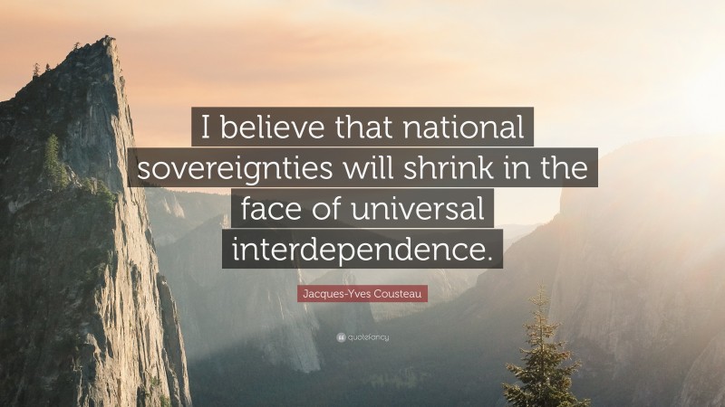 Jacques-Yves Cousteau Quote: “I believe that national sovereignties will shrink in the face of universal interdependence.”