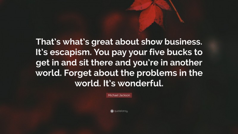Michael Jackson Quote: “That’s what’s great about show business. It’s escapism. You pay your five bucks to get in and sit there and you’re in another world. Forget about the problems in the world. It’s wonderful.”