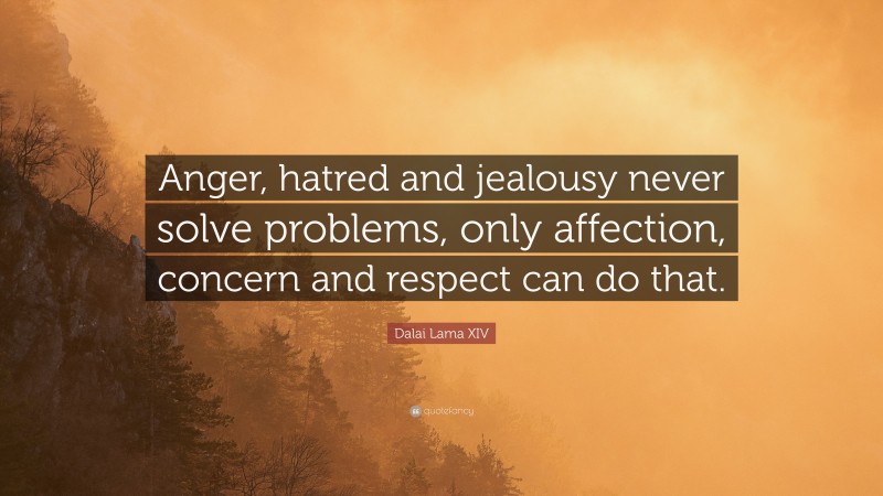 Dalai Lama XIV Quote: “Anger, hatred and jealousy never solve problems, only affection, concern and respect can do that.”