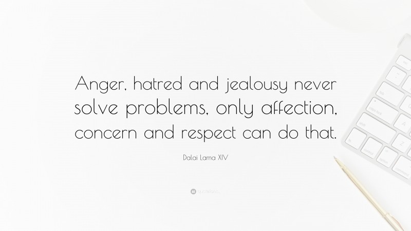 Dalai Lama XIV Quote: “Anger, hatred and jealousy never solve problems, only affection, concern and respect can do that.”