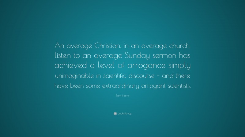 Sam Harris Quote: “An average Christian, in an average church, listen to an average Sunday sermon has achieved a level of arrogance simply unimaginable in scientific discourse – and there have been some extraordinary arrogant scientists.”
