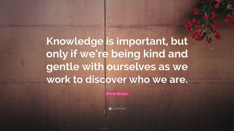 Brené Brown Quote: “Knowledge is important, but only if we’re being kind and gentle with ourselves as we work to discover who we are.”