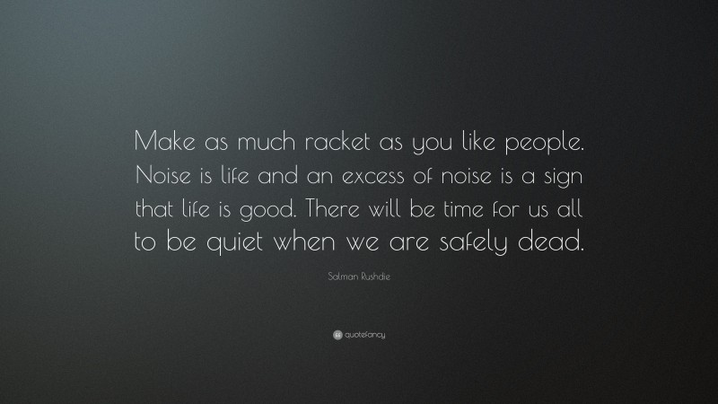 Salman Rushdie Quote: “Make as much racket as you like people. Noise is life and an excess of noise is a sign that life is good. There will be time for us all to be quiet when we are safely dead.”