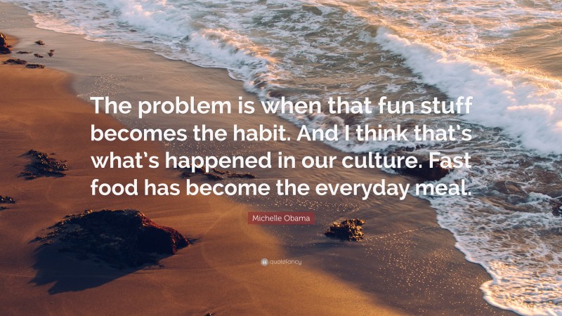 Michelle Obama Quote: “The problem is when that fun stuff becomes the habit. And I think that’s what’s happened in our culture. Fast food has become the everyday meal.”