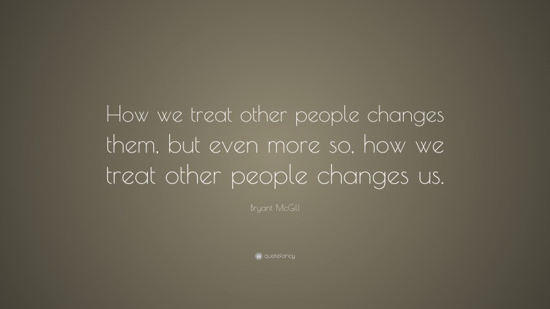Bryant McGill Quote: “How we treat other people changes them, but even more so, how we treat other people changes us.”