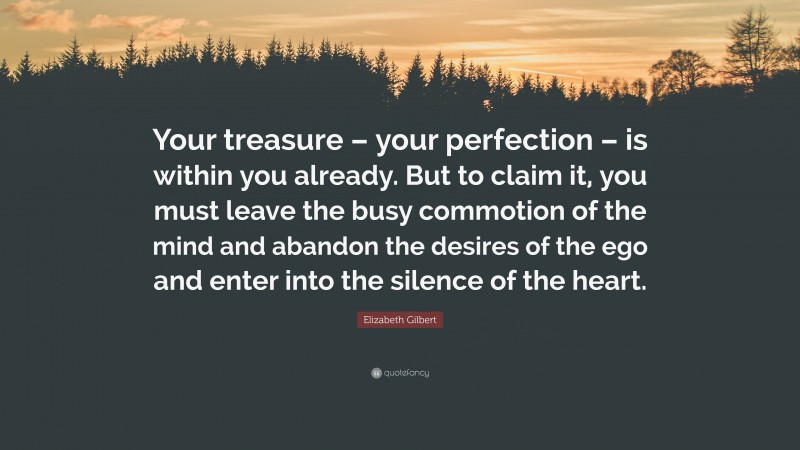 Elizabeth Gilbert Quote: “Your treasure – your perfection – is within you already. But to claim it, you must leave the busy commotion of the mind and abandon the desires of the ego and enter into the silence of the heart.”
